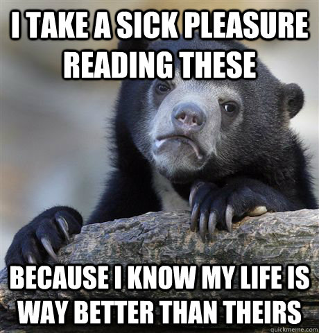 I take a sick pleasure reading these because i know my life is way better than theirs - I take a sick pleasure reading these because i know my life is way better than theirs  Confession Bear