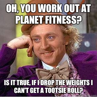 Oh, you work out at Planet Fitness? Is it true, if I drop the weights I can't get a tootsie roll?  Condescending Wonka