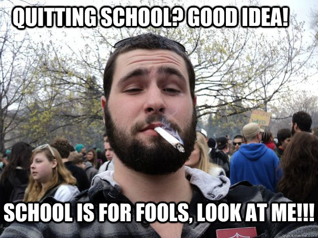 Quitting school? Good Idea! School is for fools, Look at me!!!  