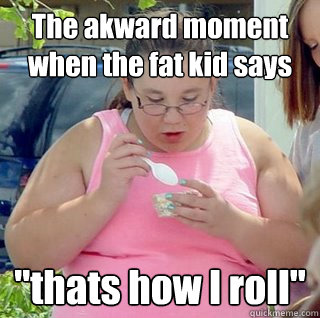 The akward moment when the fat kid says 