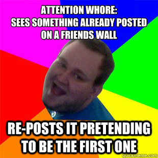 attention whore:
sees something already posted on a friends wall re-posts it pretending to be the first one  