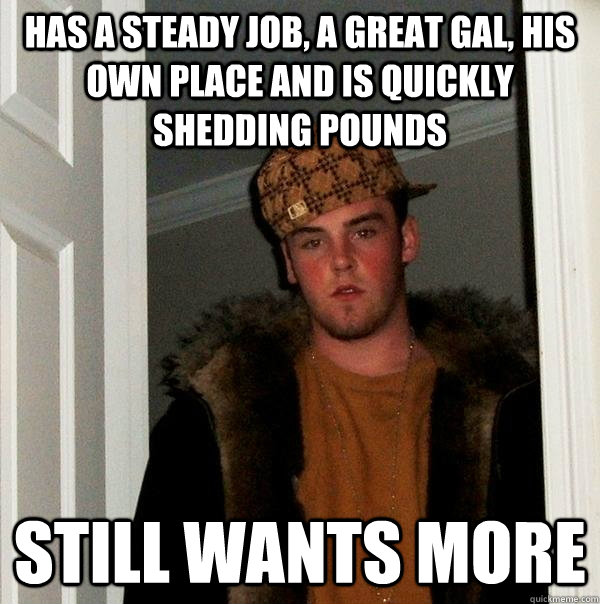 Has a steady job, a great gal, his own place and is quickly shedding pounds Still wants more - Has a steady job, a great gal, his own place and is quickly shedding pounds Still wants more  Scumbag Steve