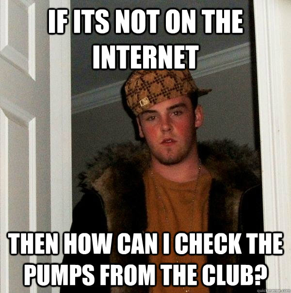 If its not on the internet Then how can I check the pumps from the club?  Scumbag Steve