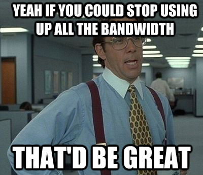 YEAH IF YOU COULD STOP USING UP ALL THE BANDWIDTH  THAT'D BE GREAT  Bill Lumbergh