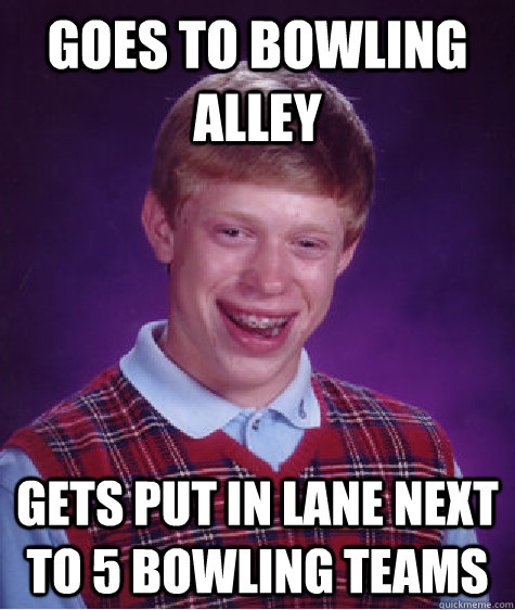 Goes to Bowling alley Gets put in lane next to 5 bowling teams  Bad Luck Brian