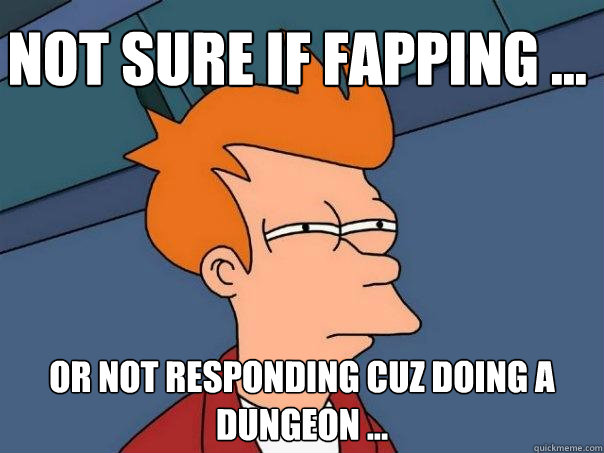 Not sure if fapping ... Or not responding cuz doing a dungeon ...  Futurama Fry