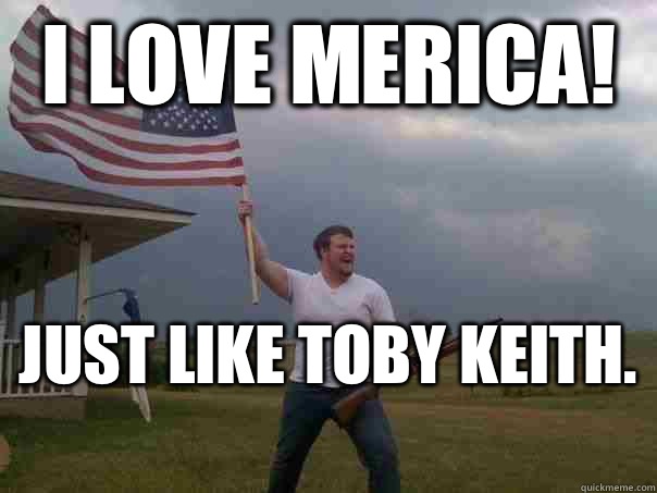 I love merica! Just like Toby Keith.  - I love merica! Just like Toby Keith.   Overly Patriotic American