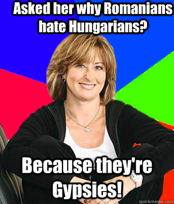 Asked her why Romanians hate Hungarians? Because they're Gypsies!  Sheltering Suburban Mom