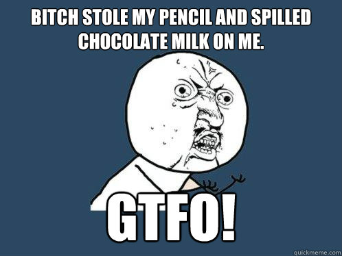 Bitch stole my pencil and spilled chocolate milk on me. GTFO! - Bitch stole my pencil and spilled chocolate milk on me. GTFO!  Y U No