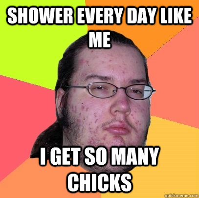 Shower every day like me I get so many chicks  Butthurt Dweller