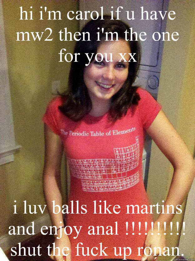 hi i'm carol if u have mw2 then i'm the one for you xx i luv balls like martins and enjoy anal !!!!!!!!!!               shut the fuck up ronan.  Needy Reddit Girl