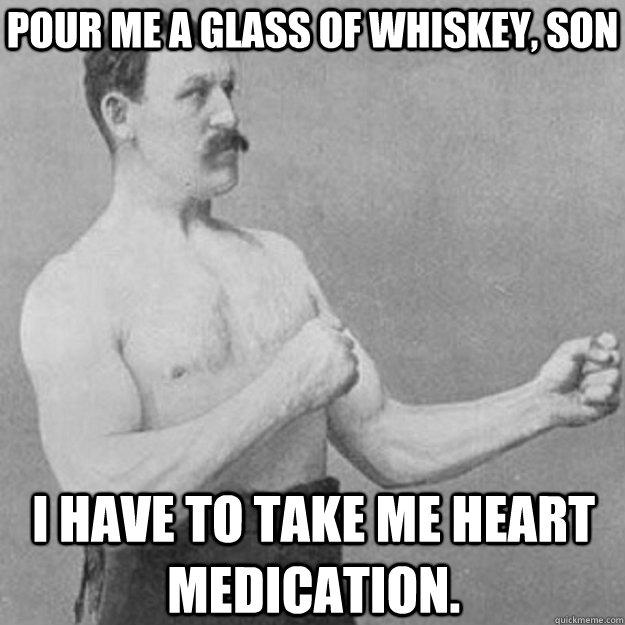 Pour me a glass of whiskey, son i have to take me heart medication.  