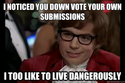 I noticed you down vote your own submissions  i too like to live dangerously  Dangerously - Austin Powers