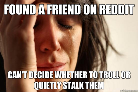 Found a friend on reddit can't decide whether to troll or quietly stalk them - Found a friend on reddit can't decide whether to troll or quietly stalk them  First World Problems