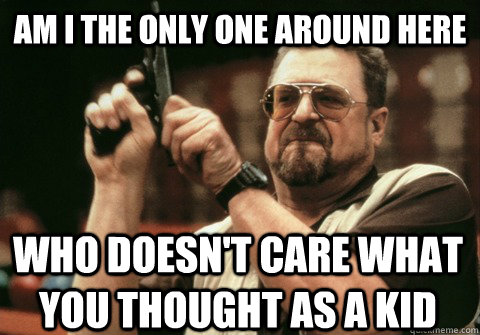 Am I the only one around here who doesn't care what you thought as a kid - Am I the only one around here who doesn't care what you thought as a kid  Am I the only one