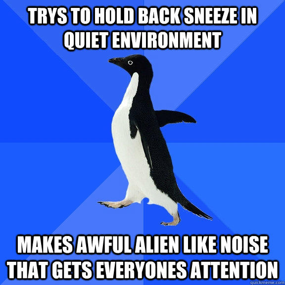 Trys to hold back sneeze in quiet environment Makes awful alien like noise that gets everyones attention  