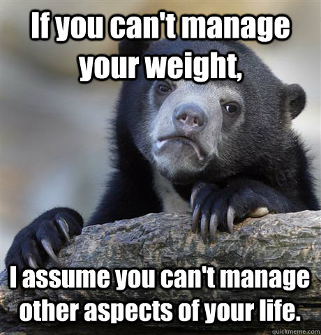 If you can't manage your weight, I assume you can't manage other aspects of your life.  Confession Bear