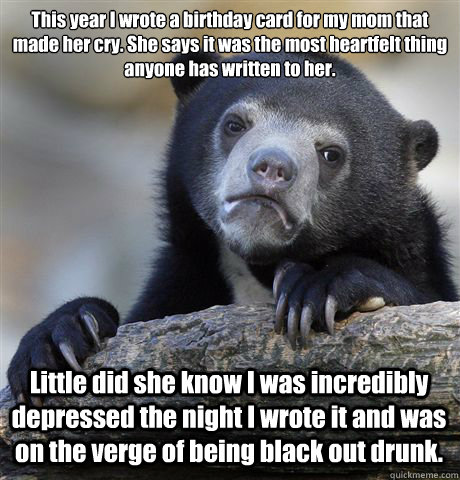 This year I wrote a birthday card for my mom that made her cry. She says it was the most heartfelt thing anyone has written to her.  Little did she know I was incredibly depressed the night I wrote it and was on the verge of being black out drunk.   Confession Bear