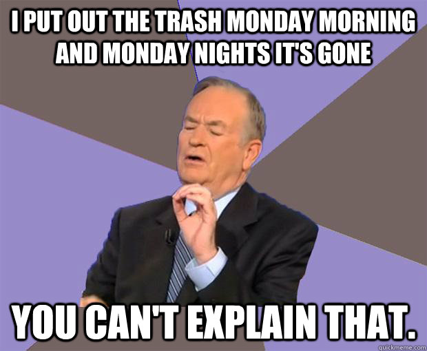 I put out the trash Monday Morning and Monday nights it's gone You can't explain that.  Bill O Reilly