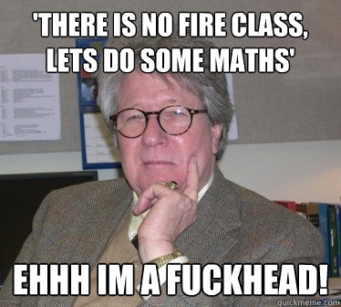 'There is no fire class, lets do some maths' Ehhh im a fuckhead!  Humanities Professor