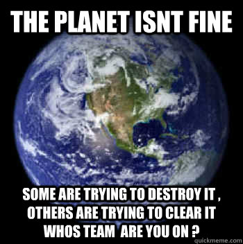 The Planet isnt fine some are trying to destroy it , others are trying to clear it whos team  are you on ?   