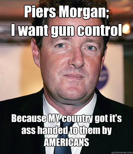 Piers Morgan;
I want gun control Because MY country got it's ass handed to them by
AMERICANS   Piers Morgan