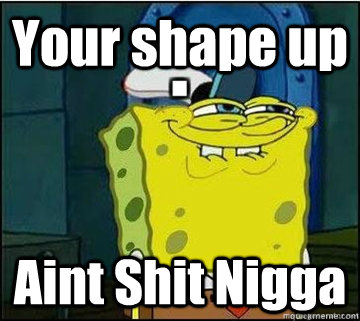 Your shape up Aint Shit Nigga  Spongebob