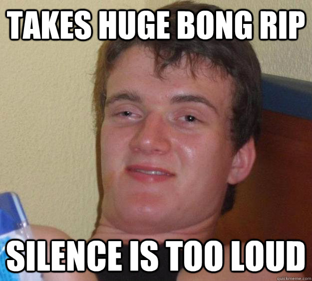 Takes huge bong rip silence is too loud  10 Guy