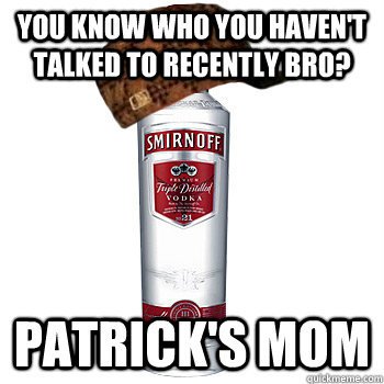 You know who you haven't talked to recently bro? Patrick's Mom  Scumbag Alcohol