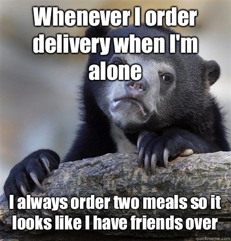 Whenever I order delivery when I'm alone I always order two meals so it looks like I have friends over - Whenever I order delivery when I'm alone I always order two meals so it looks like I have friends over  Confession Bear