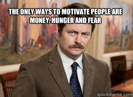 The only ways to motivate people are money, hunger and fear 

   Ron Swanson