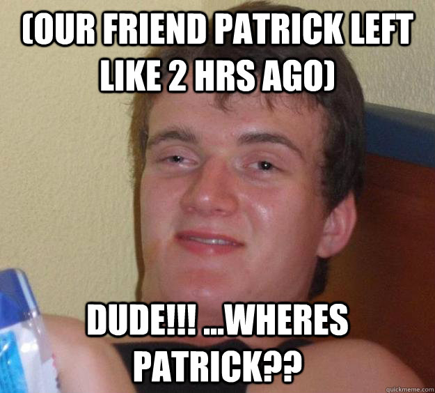 (our friend patrick left like 2 hrs ago) dude!!! ...wheres patrick??  10 Guy