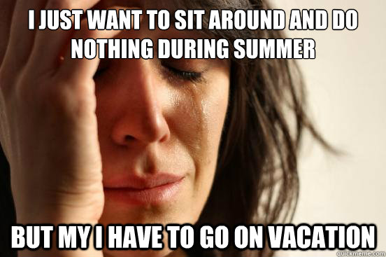 I just want to sit around and do nothing during summer but my I have to go on vacation  First World Problems