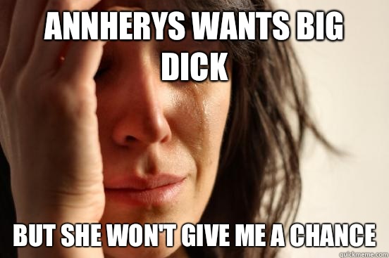 Annherys wants big dick but she won't give me a chance  First World Problems