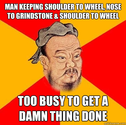 Man keeping shoulder to wheel, nose to grindstone & Shoulder to wheel too busy to get a damn thing done   Confucius says