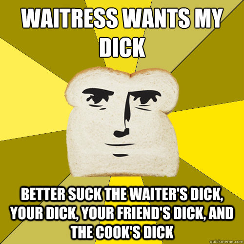 Waitress wants my dick
 better suck the waiter's dick, your dick, your friend's dick, and the cook's dick  Breadfriend