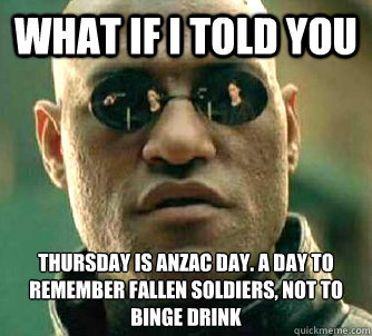 what if i told you THURSDAY IS anzac day. A DAY TO REMEMBER FALLEN SOLDIERS, NOT TO binge drink  Matrix Morpheus