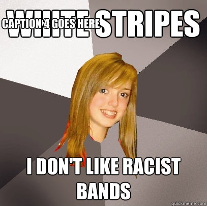 White Stripes I don't like racist bands Caption 3 goes here Caption 4 goes here  Musically Oblivious 8th Grader