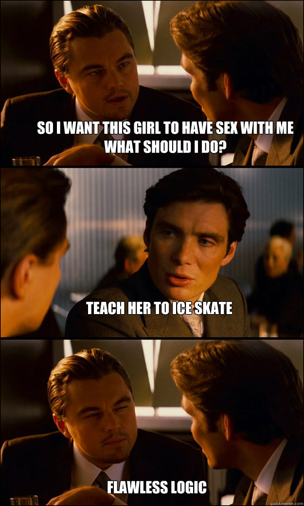 so i want this girl to have sex with me what should i do? teach her to ice skate flawless logic  Inception