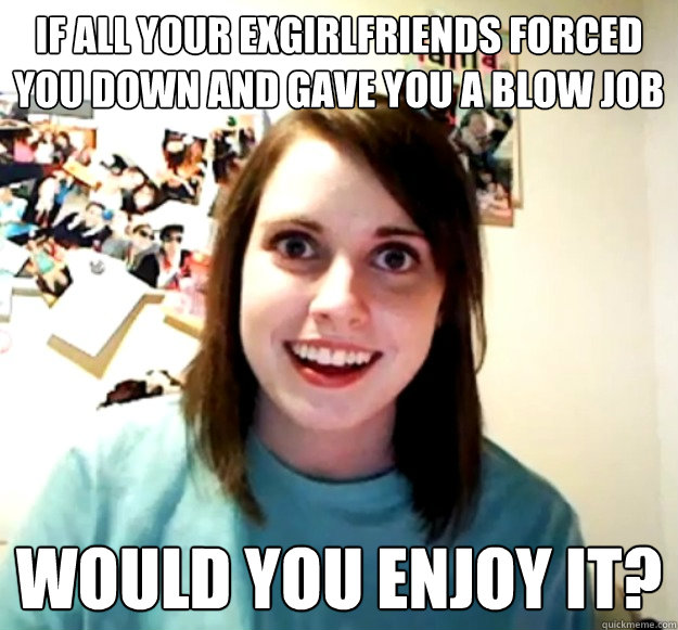 IF all your exgirlfriends forced you down and gave you a blow job would you enjoy it?  - IF all your exgirlfriends forced you down and gave you a blow job would you enjoy it?   Overly Attached Girlfriend