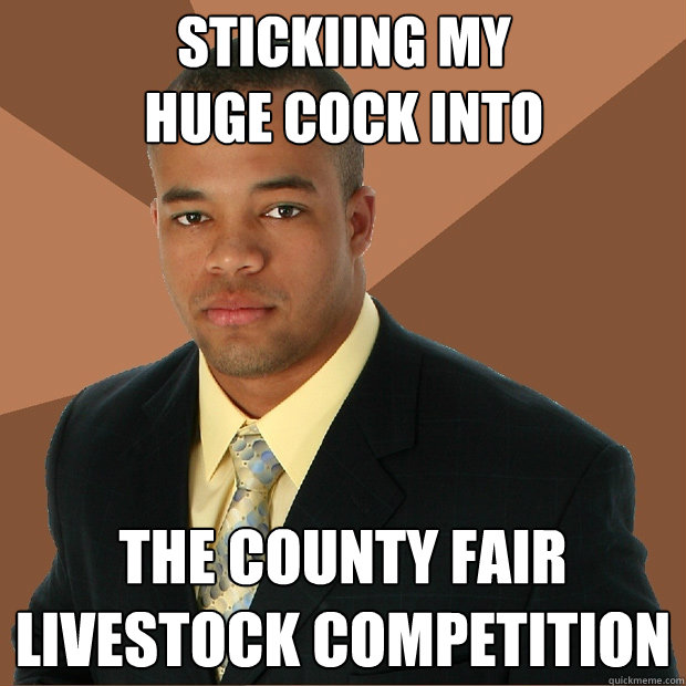 stickiing my
huge cock into the county fair 
livestock competition  Successful Black Man