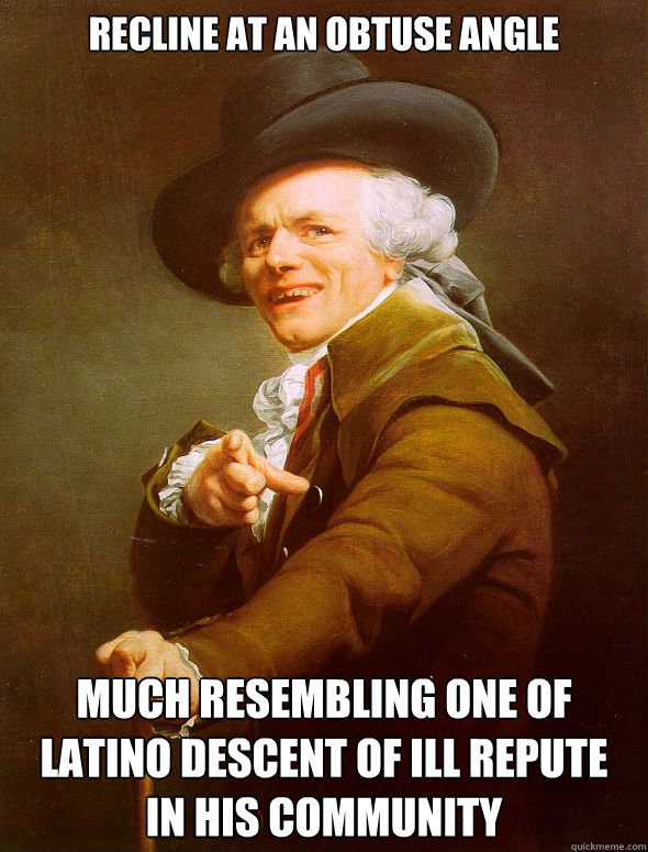 Recline at an obtuse angle much resembling one of latino descent of ill repute
in his community - Recline at an obtuse angle much resembling one of latino descent of ill repute
in his community  Joseph Ducreux