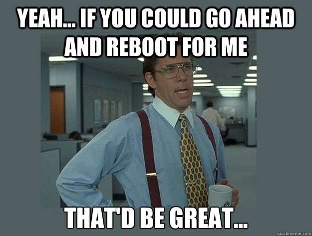 yeah... if you could go ahead and reboot for me That'd be great...  Office Space Lumbergh