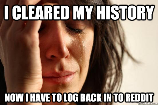 I cleared my history now i have to log back in to reddit  First World Problems