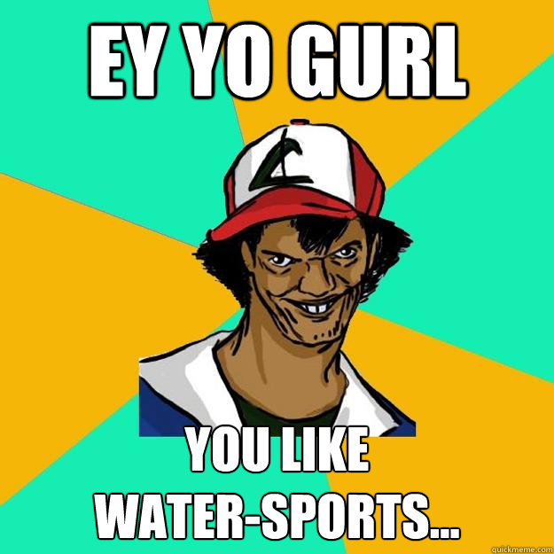 ey yo gurl you like 
water-sports...  Ash Pedreiro