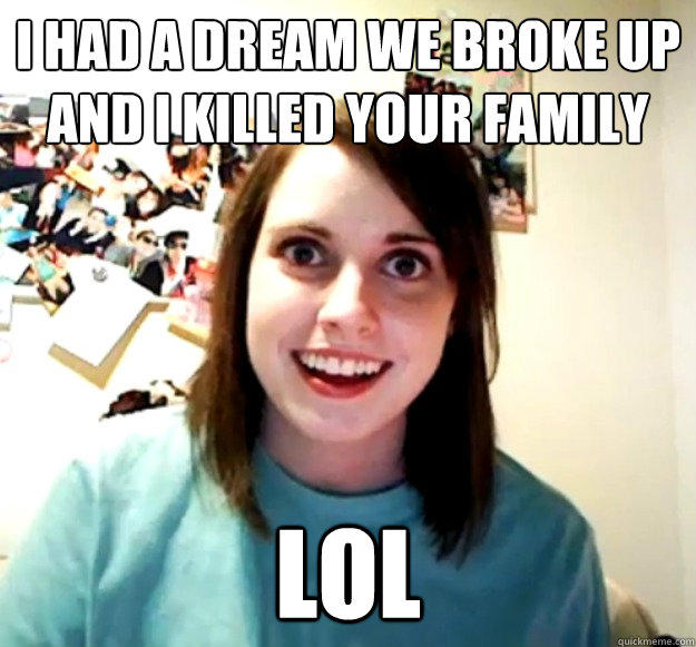 I had a dream we broke up and I killed your family lol  