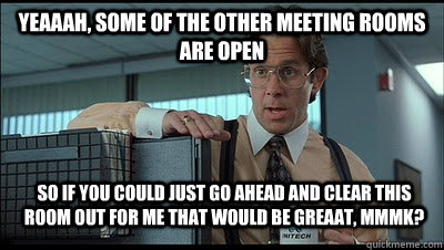 Yeaaah, some of the other meeting rooms are open so if you could just go ahead and clear this room out for me that would be greaat, MmmK? - Yeaaah, some of the other meeting rooms are open so if you could just go ahead and clear this room out for me that would be greaat, MmmK?  Bill Lumbergh