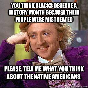 You think blacks deserve a history month because their people were mistreated Please, tell me what you think about the Native Americans.  Condescending Wonka