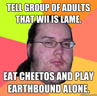 tell group of adults that wii is lame. eat cheetos and play earthbound alone.  Butthurt Dweller