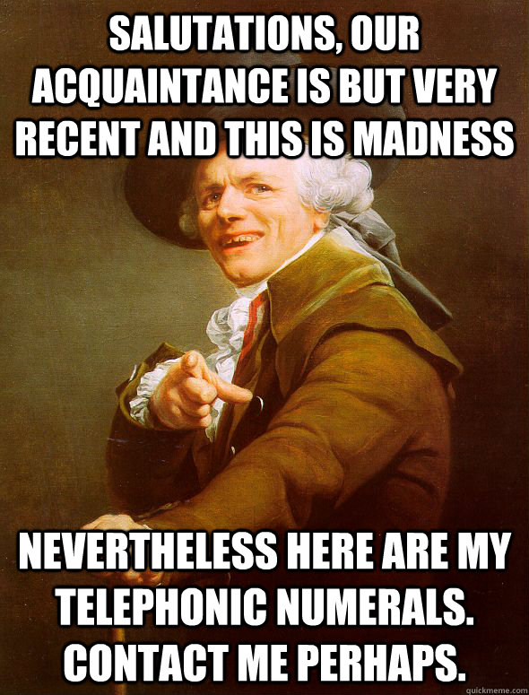 Salutations, our acquaintance is but very recent and this is madness Nevertheless here are my telephonic numerals. Contact me perhaps.  Joseph Ducreux